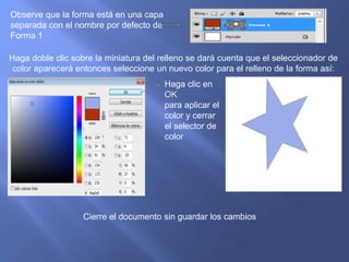 Observe que la forma está en una capa
separada con el nombre por defecto de
Forma 1

Haga doble clic sobre la miniatura del relleno se dará cuenta que el seleccionador de
 color aparecerá entonces seleccione un nuevo color para el relleno de la forma así:
                                        Haga clic en
                                        OK
                                        para aplicar el
                                        color y cerrar
                                        el selector de
                                        color




                   Cierre el documento sin guardar los cambios
 