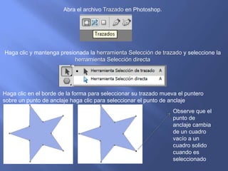 Abra el archivo Trazado en Photoshop.




Haga clic y mantenga presionada la herramienta Selección de trazado y seleccione la
                           herramienta Selección directa




Haga clic en el borde de la forma para seleccionar su trazado mueva el puntero
sobre un punto de anclaje haga clic para seleccionar el punto de anclaje
                                                                  Observe que el
                                                                  punto de
                                                                  anclaje cambia
                                                                  de un cuadro
                                                                  vacío a un
                                                                  cuadro solido
                                                                  cuando es
                                                                  seleccionado
 