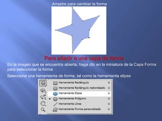Arrastre para cambiar la forma




                            Deje abierto el archivo

                    Para añadir a una capa de forma
En la imagen que se encuentra abierta, haga clic en la miniatura de la Capa Forma
para seleccionar la forma
Seleccione una herramienta de forma, tal como la herramienta elipse
 