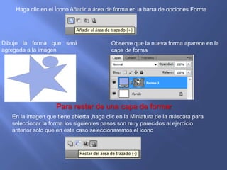 Haga clic en el Ícono Añadir a área de forma en la barra de opciones Forma




Dibuje la forma que será                  Observe que la nueva forma aparece en la
agregada a la imagen                      capa de forma




                    Para restar de una capa de formar
   En la imagen que tiene abierta ,haga clic en la Miniatura de la máscara para
   seleccionar la forma los siguientes pasos son muy parecidos al ejercicio
   anterior solo que en este caso seleccionaremos el icono
 