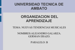 UNIVERSIDAD TECNICA DE
AMBATO
ORGANIZACION DEL
APRENDIZAJE
TEMA: NUEVAS TENDENCIAS MUSICALES
NOMBRES:ALEJANDRO GALARZA.
GERMAN ERAZO.
PARALELO: B
 