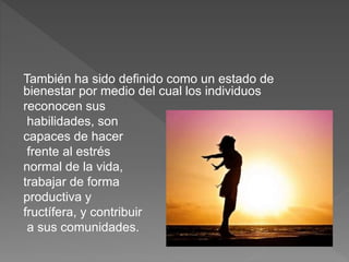 También ha sido definido como un estado de
bienestar por medio del cual los individuos
reconocen sus
habilidades, son
capaces de hacer
frente al estrés
normal de la vida,
trabajar de forma
productiva y
fructífera, y contribuir
a sus comunidades.
 
