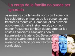 os miembros de la familia son, con frecuencia,
los cuidadores primarios de las personas con
trastornos mentales. Como tal, ellos proveen
apoyo emocional e instrumental, y con no
menor frecuencia también deben afrontar los
costos financieros asociados con el
tratamiento y la atención. Se estima que una
de cada cuatro familias tiene por lo menos un
miembro afectado por un trastorno mental o
conductual.
 