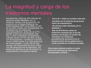 Actualmente, cerca de 450 millones de
personas están afectadas por un
trastorno mental o de la conducta. De
acuerdo con la Carga Global de las
Enfermedades 2001 de la OMS, el 33%
de los años vividos con discapacidad son
causados por los trastornos
neuropsiquiátricos, amén de un 2,1%
debido a lesiones autoinfligidas (Ver
Fig.1). Solo el trastorno de depresión
unipolar causa 12,15% de años vividos
con discapacidad y constituye la tercera
causa contribuyente a la carga global de
las enfermedades. Cuatro de las seis
causas más frecuentes de años vividos
con discapacidad son la depresión, los
trastornos debidos al uso de alcohol, la
esquizofrenia y el trastorno bipolar.
 Cerca de 1 millón se suicidan cada año;
 Alrededor de 25 millones de personas
sufren de esquizofrenia;
 38 millones están afectadas por la
epilepsia; y
 Más de 90 millones sufren de
trastornos causados por el uso de
alcohol y las drogas. El número de
individuos con trastornos
probablemente aumentará con el
envejecimiento de las poblaciones, y
como resultado de conflictos sociales.
Esta carga creciente implica un costo
enorme en términos de sufrimiento,
discapacidad y miseria.
 