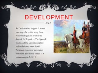  On Saturday, August 7, in the
morning, the realist army from
Motavita began its journey to
Santafé de Bogotá. ... The Spanish
chiefs and the almost complete
realist division, some 1,600
American troopers, were taken
prisoners. The battle ended at 4
pm on August 7, 1819.
DEVELOPMENT
 