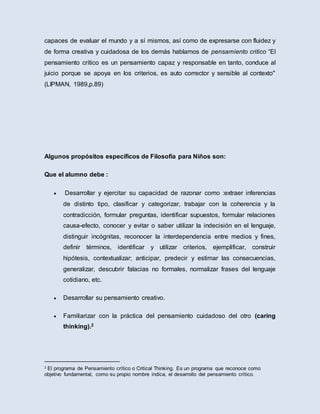 capaces de evaluar el mundo y a sí mismos, así como de expresarse con fluidez y
de forma creativa y cuidadosa de los demás hablamos de pensamiento critico “El
pensamiento crítico es un pensamiento capaz y responsable en tanto, conduce al
juicio porque se apoya en los criterios, es auto corrector y sensible al contexto"
(LIPMAN, 1989,p.89)
Algunos propósitos específicos de Filosofía para Niños son:
Que el alumno debe :
 Desarrollar y ejercitar su capacidad de razonar como :extraer inferencias
de distinto tipo, clasificar y categorizar, trabajar con la coherencia y la
contradicción, formular preguntas, identificar supuestos, formular relaciones
causa-efecto, conocer y evitar o saber utilizar la indecisión en el lenguaje,
distinguir incógnitas, reconocer la interdependencia entre medios y fines,
definir términos, identificar y utilizar criterios, ejemplificar, construir
hipótesis, contextualizar; anticipar, predecir y estimar las consecuencias,
generalizar, descubrir falacias no formales, normalizar frases del lenguaje
cotidiano, etc.
 Desarrollar su pensamiento creativo.
 Familiarizar con la práctica del pensamiento cuidadoso del otro (caring
thinking).2
2 El programa de Pensamiento crítico o Critical Thinking. Es un programa que reconoce como
objetivo fundamental, como su propio nombre indica, el desarrollo del pensamiento crítico.
 
