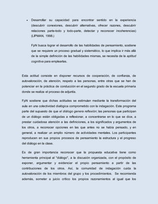  Desarrollar su capacidad para encontrar sentido en la experiencia
(descubrir conexiones, descubrir alternativas, ofrecer razones, descubrir
relaciones parte-todo y todo-parte, detectar y reconocer incoherencias)
(LIPMAN, 1998.)
FpN busca lograr el desarrollo de las habilidades de pensamiento, sostiene
que se requiere un proceso gradual y sistemático, lo que implica ir más allá
de la simple definición de las habilidades mismas, se necesita de la aptitud
cognitiva para emplearlas.
Esta actitud consiste en disponer recursos de cooperación, de confianza, de
autovaloración, de atención, respeto a las personas, entre otras que se han de
potenciar en la práctica de conducción en el segundo grado de la escuela primaria
donde se realiza el proceso de adjuntía.
FpN sostiene que dichas actitudes se estimulan mediante la transformación del
aula en una colectividad dialógica comprometido con la indagación. Este programa
parte del supuesto de que el diálogo genera reflexión; las personas que participan
de un diálogo están obligadas a reflexionar, a concentrarse en lo que se dice, a
prestar cuidadosa atención a las definiciones, a los significados y argumentos de
los otros, a reconocer opciones en las que antes no se había pensado, y en
general, a realizar un amplio número de actividades mentales. Los participantes
reproducen en sus propios procesos de pensamiento la estructura y el progreso
del diálogo en la clase.
Es de gran importancia reconocer que la propuesta educativa tiene como
herramienta principal al "diálogo", a la discusión organizada, con el propósito de
exponer, argumentar y evidenciar el propio pensamiento a partir de las
contribuciones de los otros. Así, la comunidad de indagación cuida la
autovaloración de los miembros del grupo y los procedimientos. Se recomienda
además, someter a juicio crítico los propios razonamientos al igual que los
 