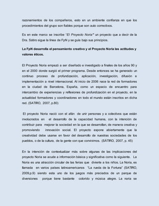 razonamientos de los compañeros, esto en un ambiente confianza en que los
procedimientos del grupo son fiables porque son auto correctivos.
Es en este marco se inscribe “El Proyecto Noria” un proyecto que a decir de la
Dra. Sátiro sigue la línea de FpN y se guía bajo sus principios.
La FpN desarrolla el pensamiento creativo y el Proyecto Noria las actitudes y
valores éticos.
El Proyecto Noria empezó a ser diseñado e investigado a finales de los años 90 y
en el 2000 donde surgió el primer programa. Desde entonces se ha generado un
continuo proceso de profundización, aplicación, investigación, difusión e
implementación a nivel internacional. Al inicio de 2006 nace la red de formadores
en la ciudad de Barcelona, España, como un espacio de encuentro para
intercambio de experiencias y reflexiones de profundización en el proyecto, en la
actualidad formadores y coordinadores en todo el mundo están inscritos en dicha
red. (SATIRO, 2007, p.80)
El proyecto Noria nació con el afán de unir personas y a colectivos que están
involucrados en el desarrollo de la capacidad humana, con la intención de
contribuir para mejorar la sociedad en la que se desarrollan, de manera creativa y
promoviendo innovación social. El proyecto expone abiertamente que la
creatividad debe usarse en favor del desarrollo de nuestras sociedades de los
pueblos, o de la cultura, de la gente con que convivimos. (SÁTIRO, 2007, p. 45)
En la intención de contextualizar más sobre algunas de las implicaciones del
proyecto Noria se acude a información básica y significativa como la siguiente. La
Noria es una atracción circular de las ferias que divierte a los niños. La Noria, es
llamada en varios países latinoamericanos “La rueda de la Fortuna” (SATIRO,
2009,p.9) siendo esta uno de los juegos más preciados de un parque de
diversiones porque tiene bastante colorido y música alegre. La noria se
 