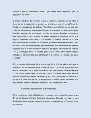 caracteriza por su movimiento circular que parece estar impulsado por el
regocijo de los niños.
El círculo es la base del proyecto, ya que el objetivo es estimular, en los niños, el
desarrollo de la capacidad de pensar por sí mismos, pero en compañía de los
demás y en situaciones de diálogo. Ahora bien puedo afirmar que en esta fase
inicial de aplicación de estrategias derivadas y propuestas por el proyecto Noria,
descubro que las más importantes como las de sentar a los alumnos en círculo
para verse cara a cara, analizar un asunto mediante la narración, acudir a la
pregunta constante para invitar a los alumnos a dialogar, permite al docente
posicionarse como facilitador de la reflexión y alejarse del papel centralista como
poseedor único del conocimiento. El acercamiento esta experiencia me permitió
reconocer que la operacionalización adaptada de algunas situaciones que propone
FpN y El Proyecto Noria en nuestro grupo puede incidir para mejorar algunas
actitudes y pensamientos que contribuyen a la mejoría de nuestra una parte
sociedad.
Con el ejemplo de la rueda de la fortuna, cuando el niño se sube a ella, tiene la
posibilidad de ver las cosas desde distintos ángulos y con varias perspectivas, con
un sólo movimiento (de la noria) tienen la impresión de estar en diferentes lugares,
lo que genera sensaciones de asombro, placer, inquietud, expectativa felicidad
además de descubrir nuevas emociones y esto es lo que provoca la rueda de la
fortuna ó la noria. Así que es un reto provocar lo mismo dentro de nuestra aula
mediante una serie de propuestas relativas a FpN y El Proyecto noria.
A) Primeros acercamientos al proyecto noria
En la intención de iniciar el trabajo con el proyecto noria en segundo grado grupo
“B” de la Escuela Primaria Profesora Magdalena Camacho de Luna se han
desplegado acciones para trabajar estrategias propuestas por el Proyecto Noria,
algunas son:
 