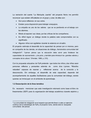 La narración del cuento “La Mariquita Juanita” del proyecto Noria me permitió
reconocer que existen dificultades en el grupo y unas de ellas son:
 Son poco reflexivos en sus actos.
 Existen poca disposición para trabajar enequipos.
 La empatía es uno de los valores que se va perdiendo en el trabajo con
los alumnos.
 Miedo al exponer sus ideas, por las críticas de los compañeros.
 Es difícil lograr un diálogo donde la palabra este comprometida con su
significado.
 Algunos niños son ególatras durante la estancia en el salón.
El proyecto estimula el desarrollo de la capacidad de pensar por si mismos, pero
en compañía de los demás, en situaciones de diálogo, llamándola comunidad del
Indagación3. “Lipman piensa que la educación debe servir para fortalecer las
capacidades de razonamiento y de juicio, y también para introducir los grandes valores y
conceptos de la cultura.” (Ferrater, 1999, p. 215).
Con la propuesta educativa de FpN pretende que todos los niños y las niñas sean
personas reflexiva y pensantes además de como dice Lipman, “filósofos
naturales” capaces de razonar y reflexionar acerca de lo conocido y lo
desconocido. Sin embargo, el desarrollo de esta capacidad, depende del
acompañamiento de aquellos facilitadores para la comunidad del diálogo, siendo
quienes se inmiscuyan en el ambiente de aprendizaje.
1.2 Desecripción de la linea temática
Es necesario mencionar que esta investigación retomará como base el libro de
lineamientos (SEP) para la organización del trabajo académico durante séptimo y
3
La comunidad de indagación es el espacio que permite llevar a cabo un ejercicio
continuo de la metodología de FpN y el proyecto noria, siendo esto la búsqueda
comunitaria del pensar.
 