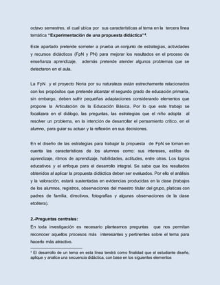 octavo semestres, el cual ubica por sus características al tema en la tercera línea
temática “Experimentación de una propuesta didáctica”4.
Este apartado pretende someter a prueba un conjunto de estrategias, actividades
y recursos didácticos (FpN y PN) para mejorar los resultados en el proceso de
enseñanza aprendizaje, además pretende atender algunos problemas que se
detectaron en el aula.
La FpN y el proyecto Noria por su naturaleza están estrechamente relacionados
con los propósitos que pretende alcanzar el segundo grado de educación primaria,
sin embargo, deben sufrir pequeñas adaptaciones considerando elementos que
propone la Articulación de la Educación Básica. Por lo que este trabajo se
focalizara en el diálogo, las preguntas, las estrategias que el niño adopta al
resolver un problema, en la intención de desarrollar el pensamiento crítico, en el
alumno, para guiar su actuar y la reflexión en sus decisiones.
En el diseño de las estrategias para trabajar la propuesta de FpN se toman en
cuenta las características de los alumnos como: sus intereses, estilos de
aprendizaje, ritmos de aprendizaje, habilidades, actitudes, entre otras. Los logros
educativos y el enfoque para el desarrollo integral. Se sabe que los resultados
obtenidos al aplicar la propuesta didáctica deben ser evaluados. Por ello el análisis
y la valoración, estará sustentadas en evidencias producidas en la clase (trabajos
de los alumnos, registros, observaciones del maestro titular del grupo, platicas con
padres de familia, directivos, fotografías y algunas observaciones de la clase
etcétera).
2.-Preguntas centrales:
En toda investigación es necesario plantearnos preguntas que nos permitan
reconocer aquellos procesos más interesantes y pertinentes sobre el tema para
hacerlo más atractivo.
4
El desarrollo de un tema en esta línea tendrá como finalidad que el estudiante diseñe,
aplique y analice una secuencia didáctica, con base en los siguientes elementos
 