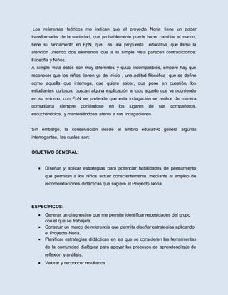 Los referentes teóricos me indican que el proyecto Noria tiene un poder
transformador de la sociedad, que probablemente puede hacer cambiar al mundo,
tiene su fundamento en FpN, que es una propuesta educativa, que llama la
atención uniendo dos elementos que a la simple vista parecen contradictorios:
Filosofía y Niños.
A simple vista éstos son muy diferentes y quizá incompatibles, empero hay que
reconocer que los niños tienen ya de inicio , una actitud filosófica que se define
como aquella que interroga, que quiere saber, que pone en cuestión, los
estudiantes curiosos, buscan alguna explicación a todo aquello que va ocurriendo
en su entorno, con FpN se pretende que esta indagación se realice de manera
comunitaria siempre poniéndose en los lugares de sus compañeros,
escuchándolos, y manteniéndose atento a sus indagaciones.
Sin embargo, la conservación desde el ámbito educativo genera algunas
interrogantes, las cuales son:
OBJETIVO GENERAL:
 Diseñar y aplicar estrategias para potenciar habilidades de pensamiento
que permitan a los niños actuar conscientemente, mediante el empleo de
recomendaciones didácticas que sugiere el Proyecto Noria.
ESPECÍFICOS:
 Generar un diagnostico que me permite identificar necesidades del grupo
con el que se trabajara.
 Construir un marco de referencia que permita diseñar estrategias aplicando
el Proyecto Noria.
 Planificar estrategias didácticas en las que se consideren las herramientas
de la comunidad dialógica para apoyar los procesos de aprendendizaje de
reflexión y análisis.
 Valorar y reconocer resultados
 