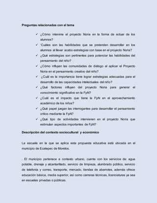 Preguntas relacionadas con el tema
 ¿Cómo intervine el proyecto Noria en la forma de actuar de los
alumnos?
 ‘Cuáles son las habilidades que se pretenden desarrollar en los
alumnos al llevar acabo estrategias con base en el proyecto Noria?
 ¿Qué estrategias son pertinentes para potenciar las habilidades del
pensamiento del niño?
 ¿Cómo influyen las comunidades de diálogo al aplicar el Proyecto
Noria en el pensamiento creativo del niño?
 ¿Cuál es la importancia tiene lograr estrategias adecuadas para el
desarrollo de las capacidades intelectuales del niño?
 ¿Qué factores influyen del proyecto Noria para generar el
conocimiento significativo en la FpN?
 ¿Cuál es el impacto que tiene la FpN en el aprovechamiento
académico de los niños?
 ¿Qué papel juegan las interrogantes para desarrollar el pensamiento
crítico mediante la FpN?
 ¿Qué tipo de actividades intervienen en el proyecto Noria que
estimulan aspectos importantes de FpN?
Descripción del contexto sociocultural y económico
La escuela en la que se aplica esta propuesta educativa está ubicada en el
municipio de Ecatepec de Morelos.
. El municipio pertenece a contexto urbano, cuenta con los servicios de: agua
potable, drenaje y alcantarillado, servicio de limpieza, alumbrado público, servicio
de telefonía y correo, transporte, mercado, tiendas de abarrotes, además ofrece
educación básica, media superior, así como carreras técnicas, licenciaturas ya sea
en escuelas privadas o públicas.
 