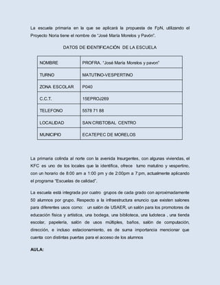 La escuela primaria en la que se aplicará la propuesta de FpN, utilizando el
Proyecto Noria tiene el nombre de “José María Morelos y Pavón”.
DATOS DE IDENTIFICACIÓN DE LA ESCUELA
NOMBRE PROFRA. “José María Morelos y pavon”
TURNO MATUTINO-VESPERTINO
ZONA ESCOLAR P040
C.C.T. 15EPROJ269
TELEFONO 5578 71 88
LOCALIDAD SAN CRISTOBAL CENTRO
MUNICIPIO ECATEPEC DE MORELOS
La primaria colinda al norte con la avenida Insurgentes, con algunas viviendas, el
KFC es uno de los locales que la identifica, ofrece turno matutino y vespertino,
con un horario de 8:00 am a 1:00 pm y de 2:00pm a 7:pm, actualmente aplicando
el programa “Escuelas de calidad”.
La escuela está integrada por cuatro grupos de cada grado con aproximadamente
50 alumnos por grupo. Respecto a la infraestructura enuncio que existen salones
para diferentes usos como: un salón de USAER, un salón para los promotores de
educación física y artística, una bodega, una biblioteca, una ludoteca , una tienda
escolar, papelería, salón de usos múltiples, baños, salón de computación,
dirección, e incluso estacionamiento, es de suma importancia mencionar que
cuenta con distintas puertas para el acceso de los alumnos
AULA:
 