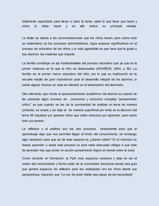 totalmente capacitado para llevar a cabo la tarea, sabe lo que tiene que hacer y
cómo lo debe hacer y en ello radica su principal ventaja.
La titular es atenta a las recomendaciones que los niños hacen, pero sobre todo
es sistemática en los procesos administrativos, logra avances significativos en el
proceso de educativo de los niños y lo más agradable es que hace que le guste a
sus alumnos las materias que imparte.
La familia constituye un eje fundamentales del proceso educativo que ya que es la
primer instancia en la que el niño se desenvuelve (APARICIO, 2004, p 56). La
familia es el primer marco educativo del niño, por lo que su implicación en la
escuela resulta de gran importancia para el desarrollo integral de los alumnos, si
existe alguna fractura en esta se relevará en el desempeño del alumnado.
Otro elemento que incide el aprovechamiento académico del alumno es cuando se
les presenta algún proceso de conciencia y raciocinio complejo “pensamiento
crítico” ya que cuando se les da la oportunidad de analizar un tema de manera
profunda, se evade y se deja el de manera superficial por ende es la elección del
tema Mi inquietud por generar niños que estén ansiosos por aprender, pero sobre
todo por pensar.
La reflexión y el análisis son los dos procesos fundamental para que el
aprendizaje algo que nos permiten llegar al fondo del conocimiento, sin embargo
algo necesario para que se dé este aspecto es ¿Querer saber? Si un individuo no
desea aprender o elude este proceso no será nada adecuado obligar a que trate
de aprender hay que poner en acción pensamiento lógico en donde entra la duda.
Como docente en formación, la FpN crea espacios creativos y deja de ser el
centro del conocimiento y forma parte de la comunidad discursiva siendo esa guía
que genere espacios de reflexión para ser analizadas con los niños desde sus
perspectivas, logrando que “La voz de quien habla sea capaz de ser escuchada”
 