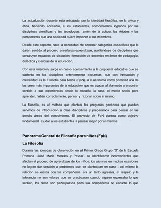 La actualización docente está articulada por la identidad filosófica, en la cívica y
ética, haciendo accesible, a los estudiantes, conocimientos logrados por las
disciplinas científicas y las tecnologías, amén de la cultura, las virtudes y las
perspectivas que una sociedad quiere imponer a sus miembros.
Desde este aspecto, nace la necesidad de construir categorías específicas que le
darán sentido al proceso enseñanza-aprendizaje, auxiliándose de disciplinas que
construyen espacios de discusión, formación de docentes en áreas de pedagogía,
didáctica y ciencias de la educación.
Con esta intención, surge un nuevo acercamiento a la propuesta educativa que se
sustenta en las disciplinas anteriormente expuestas, que con innovación y
creatividad es la Filosofía para Niños (FpN), la cual retoma como prioridad una de
las tarea más importantes de la educación que es ayudar al alumnado a encontrar
sentido a sus experiencias desde la escuela, la casa, el medio social para
aprender, hablar correctamente, pensar y razonar sobre sí mismo.
La filosofía, es el método que plantea las preguntas genéricas que pueden
servirnos de introducción a otras disciplinas y prepararnos para pensar en las
demás áreas del conocimiento. El proyecto de FpN plantea como objetivo
fundamental ayudar a los estudiantes a pensar mejor por sí mismos.
PanoramaGeneralde Filosofía para niños (FpN)
La Filosofía
Durante las jornadas de observación en el Primer Grado Grupo “D” de la Escuela
Primaria “José María Morelos y Pavon”, se identificaron inconvenientes que
afectan el proceso de aprendizaje de los niños, los alumnos en muchas ocasiones
no logran dar solución a problemas que se planteaban en clase , así mismo la
relación se existía con los compañeros era un tanto agresiva, el respeto y la
tolerancia no son valores que se practicaran cuando alguien expresaba lo que
sentían, los niños son participativos pero sus compañeros no escucha lo que
 