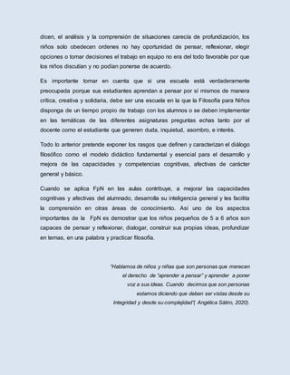 dicen, el análisis y la comprensión de situaciones carecía de profundización, los
niños solo obedecen ordenes no hay oportunidad de pensar, reflexionar, elegir
opciones o tomar decisiones el trabajo en equipo no era del todo favorable por que
los niños discutían y no podían ponerse de acuerdo.
Es importante tomar en cuenta que si una escuela está verdaderamente
preocupada porque sus estudiantes aprendan a pensar por sí mismos de manera
crítica, creativa y solidaria, debe ser una escuela en la que la Filosofía para Niños
disponga de un tiempo propio de trabajo con los alumnos o se deben implementar
en las temáticas de las diferentes asignaturas preguntas echas tanto por el
docente como el estudiante que generen duda, inquietud, asombro, e interés.
Todo lo anterior pretende exponer los rasgos que definen y caracterizan el diálogo
filosófico como el modelo didáctico fundamental y esencial para el desarrollo y
mejora de las capacidades y competencias cognitivas, afectivas de carácter
general y básico.
Cuando se aplica FpN en las aulas contribuye, a mejorar las capacidades
cognitivas y afectivas del alumnado, desarrolla su inteligencia general y les facilita
la comprensión en otras áreas de conocimiento. Así uno de los aspectos
importantes de la FpN es demostrar que los niños pequeños de 5 a 6 años son
capaces de pensar y reflexionar, dialogar, construir sus propias ideas, profundizar
en temas, en una palabra y practicar filosofía.
“Hablamos de niños y niñas que son personas que merecen
el derecho de “aprender a pensar” y aprender a poner
voz a sus ideas. Cuando decimos que son personas
estamos diciendo que deben ser vistas desde su
Integridad y desde su complejidad”( Angélica Sátiro, 2020).
 