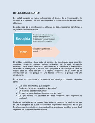 RECOGIDA DE DATOS
Se realizó después de haber seleccionado el diseño de la investigación, de
acuerdo a la hipótesis, de esta esta depender la confiabilidad de los resultados
obtenidos.
En esta etapa de la investigación se obtienen los datos necesarios para firmar o
negar la hipótesis establecida.
El análisis estadístico debe estar al servicio del investigador para describir,
relacionar, comprobar hipótesis, estimar parámetros, etc. Es decir, el análisis
estadístico debe asumir una función instrumental en el proceso de la investigación
facilitando al investigador la técnica más apropiada a su investigación pero en
ningún caso se debe convertir a la técnica estadística en el centro de la
investigación ya sea porque es una técnica novedosa o porque está ahí
simplemente.
Es de suma importancia que la persona que está investigando conteste preguntas
como:
 Qué clase de datos hay que recoger?
 Cuales son ls fuentes para obtener los datos?
 En donde se localizan las fuentes?
 A través de que método se deben recoger los datos?
 De qué manera se organizan los datos obtenidos para responder la
hipótesis?
Cada vez que hablamos de recoger datos estamos hablando de medición, ya que
en una investigación se busca eso encontrar respuestas o resultados, de ahí que
En el proceso de medición es importante el instrumento que se utilice ya que de él
dependen las observaciones clasificadas.
•Rocedimientode las actividadesque
realiza el investigadorcon lo
participantes, se llavan acabo durante
la investigación, las cuales aportaran
datos eceniales a la investigacion
Recogida
•Informawcionrecogida por el
investigador, sobre los sujetos u
objetos,
Datos
 