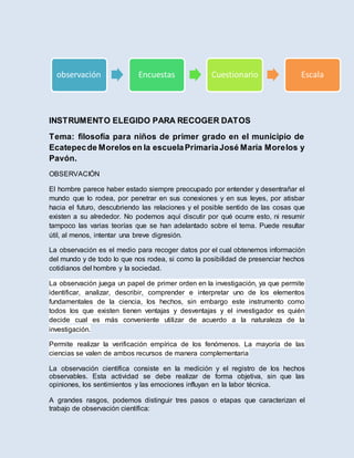 INSTRUMENTO ELEGIDO PARA RECOGER DATOS
Tema: filosofía para niños de primer grado en el municipio de
Ecatepecde Morelos en la escuelaPrimariaJosé María Morelos y
Pavón.
OBSERVACIÓN
El hombre parece haber estado siempre preocupado por entender y desentrañar el
mundo que lo rodea, por penetrar en sus conexiones y en sus leyes, por atisbar
hacia el futuro, descubriendo las relaciones y el posible sentido de las cosas que
existen a su alrededor. No podemos aquí discutir por qué ocurre esto, ni resumir
tampoco las varias teorías que se han adelantado sobre el tema. Puede resultar
útil, al menos, intentar una breve digresión.
La observación es el medio para recoger datos por el cual obtenemos información
del mundo y de todo lo que nos rodea, si como la posibilidad de presenciar hechos
cotidianos del hombre y la sociedad.
La observación juega un papel de primer orden en la investigación, ya que permite
identificar, analizar, describir, comprender e interpretar uno de los elementos
fundamentales de la ciencia, los hechos, sin embargo este instrumento como
todos los que existen tienen ventajas y desventajas y el investigador es quién
decide cual es más conveniente utilizar de acuerdo a la naturaleza de la
investigación.
Permite realizar la verificación empírica de los fenómenos. La mayoría de las
ciencias se valen de ambos recursos de manera complementaria
La observación científica consiste en la medición y el registro de los hechos
observables. Esta actividad se debe realizar de forma objetiva, sin que las
opiniones, los sentimientos y las emociones influyan en la labor técnica.
A grandes rasgos, podemos distinguir tres pasos o etapas que caracterizan el
trabajo de observación científica:
observación Encuestas Cuestionario Escala
 
