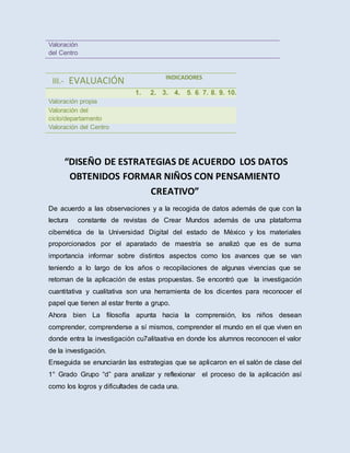 Valoración
del Centro
III.- EVALUACIÓN INDICADORES
1. 2. 3. 4. 5. 6. 7. 8. 9. 10.
Valoración propia
Valoración del
ciclo/departamento
Valoración del Centro
“DISEÑO DE ESTRATEGIAS DE ACUERDO LOS DATOS
OBTENIDOS FORMAR NIÑOS CON PENSAMIENTO
CREATIVO”
De acuerdo a las observaciones y a la recogida de datos además de que con la
lectura constante de revistas de Crear Mundos además de una plataforma
cibernética de la Universidad Digital del estado de México y los materiales
proporcionados por el aparatado de maestría se analizó que es de suma
importancia informar sobre distintos aspectos como los avances que se van
teniendo a lo largo de los años o recopilaciones de algunas vivencias que se
retoman de la aplicación de estas propuestas. Se encontró que la investigación
cuantitativa y cualitativa son una herramienta de los dicentes para reconocer el
papel que tienen al estar frente a grupo.
Ahora bien La filosofía apunta hacia la comprensión, los niños desean
comprender, comprenderse a sí mismos, comprender el mundo en el que viven en
donde entra la investigación cu7alitaativa en donde los alumnos reconocen el valor
de la investigación.
Enseguida se enunciarán las estrategias que se aplicaron en el salón de clase del
1° Grado Grupo “d” para analizar y reflexionar el proceso de la aplicación así
como los logros y dificultades de cada una.
 