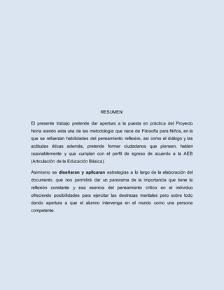 RESUMEN:
El presente trabajo pretende dar apertura a la puesta en práctica del Proyecto
Noria siendo esta una de las metodología que nace de Filosofía para Niños, en la
que se refuerzan habilidades del pensamiento reflexivo, así como el diálogo y las
actitudes éticas además, pretende formar ciudadanos que piensen, hablen
razonablemente y que cumplan con el perfil de egreso de acuerdo a la AEB
(Articulación de la Educación Básica).
Asimismo se diseñaran y aplicaran estrategias a lo largo de la elaboración del
documento, que nos permitirá dar un panorama de la importancia que tiene la
reflexión constante y esa esencia del pensamiento crítico en el individuo
ofreciendo posibilidades para ejercitar las destrezas mentales pero sobre todo
dando apertura a que el alumno intervenga en el mundo como una persona
competente.
 