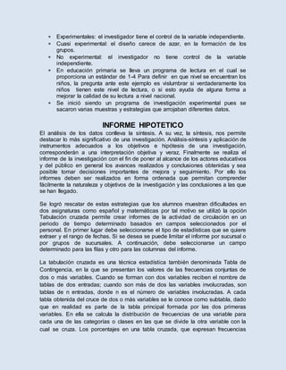  Experimentales: el investigador tiene el control de la variable independiente.
 Cuasi experimental: el diseño carece de azar, en la formación de los
grupos.
 No experimental: el investigador no tiene control de la variable
independiente.
 En educación primaria se lleva un programa de lectura en el cual se
proporciona un estándar de 1-4 Para definir en que nivel se encuentran los
niños, la pregunta ante este ejemplo es vislumbrar si verdaderamente los
niños tienen este nivel de lectura, o si esto ayuda de alguna forma a
mejorar la calidad de su lectura a nivel nacional.
 Se inició siendo un programa de investigación experimental pues se
sacaron varias muestras y estrategias que arrojaban diferentes datos.
INFORME HIPOTETICO
El análisis de los datos conlleva la síntesis. A su vez, la síntesis, nos permite
destacar lo más significativo de una investigación. Análisis-síntesis y aplicación de
instrumentos adecuados a los objetivos e hipótesis de una investigación,
corresponderán a una interpretación objetiva y veraz. Finalmente se realiza el
informe de la investigación con el fin de poner al alcance de los actores educativos
y del público en general los avances realizados y conclusiones obtenidas y sea
posible tomar decisiones importantes de mejora y seguimiento. Por ello los
informes deben ser realizados en forma ordenada que permitan comprender
fácilmente la naturaleza y objetivos de la investigación y las conclusiones a las que
se han llegado.
Se logró rescatar de estas estrategias que los alumnos muestran dificultades en
dos asignaturas como español y matemáticas por tal motivo se utilizó la opción
Tabulación cruzada permite crear informes de la actividad de circulación en un
periodo de tiempo determinado basados en campos seleccionados por el
personal. En primer lugar debe seleccionarse el tipo de estadísticas que se quiere
extraer y el rango de fechas. Si se desea se puede limitar el informe por sucursal o
por grupos de sucursales. A continuación, debe seleccionarse un campo
determinado para las filas y otro para las columnas del informe.
La tabulación cruzada es una técnica estadística también denominada Tabla de
Contingencia, en la que se presentan los valores de las frecuencias conjuntas de
dos o más variables. Cuando se forman con dos variables reciben el nombre de
tablas de dos entradas; cuando son más de dos las variables involucradas, son
tablas de n entradas, donde n es el número de variables involucradas. A cada
tabla obtenida del cruce de dos o más variables se le conoce como subtabla, dado
que en realidad es parte de la tabla principal formada por las dos primeras
variables. En ella se calcula la distribución de frecuencias de una variable para
cada una de las categorías o clases en las que se divide la otra variable con la
cual se cruza. Los porcentajes en una tabla cruzada, que expresan frecuencias
 