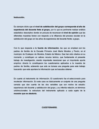 Instrucción.
Es siempre dicho que el nivel de satisfacción del grupo corresponde al año de
experiencia del docente frete al grupo, por lo que es pertinente realizar análisis
estadístico descriptivo donde en procura de reconocer el nivel de opinión que las
diferentes muestras tienen con respecto a la influencia del proceso escolar en la
satisfacción del grupo en los años de experiencia del docente frente a grupo.
Con lo que respecta a la fuente de información, las que se emplean son los
padres de familia de la Escuela Primaria José María Morelos y Pavón, en el
municipio de Ecatepec de Morelos, Estado de México. Que han sido citados en su
momento y constituyen un valioso recurso teórico, que fundamente el presente
trabajo de investigación, siendo importante mencionar que un importante aporte
empírico directo lo constituyeron los cuestionarios aplicados a la muestra de
padres de familia, aclarando que solo se tomara una pregunta para este trabajo
buscando que esta aportara la información que se buscaba obtener.
En cuanto al instrumento de información. El cuestionario fue el seleccionado para
recolectar información. En este caso es básicamente un conjunto de una pregunta
cerrada que dan cuenta de las dos variables que son motivo de estudio:
experiencia del docente y satisfacción del grupo, y su inferida relación, en términos
unidireccionales: la estructura del instrumento aplicado a cada sujeto de la
muestra que es aleatoria.
CUESTIONARIO.
 