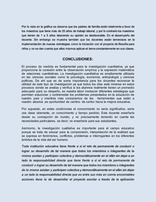 Por lo visto en la gráfica se observa que los padres de familia están totalmente a favor de
los maestros que tiene más de 25 años de trabajo laboral, y por lo contrario los maestros
que tienen de 1 a 5 años laborando su opinión es desfavorable. En el desempeño del
docente. Sin embargo se muestra también que los docentes están temerosos en la
implementación de nuevas estrategias como la iniciación con el proyecto de filosofía para
niños y no se dan cuenta que ellos mismos aplican el tema constantemente en sus clases.
CONCLUSIONES:
El proceso de medida es fundamental para la investigación cuantitativa, ya que
proporciona la conexión entre la observación empírica y la expresión matemática
de relaciones cuantitativas. La investigación cuantitativa es ampliamente utilizada
en las ciencias sociales como la psicología, economía, antropología y ciencias
políticas. De ahí que es de suma importancia para los docentes reconocer la
utilidad de este tipo de investigación ya que todos los días está inmersa en estos
procesos donde se analiza y verifica si los alumnos realmente tienen un promedio
adecuado para su despeño, es nuestra labor involucrar diferentes estrategias que
permitan solucionar y contrarrestar los problemas presentados en la educación de
nuestro país y mientras más conozcamos de las herramientas que están a
nuestro alcance ,as oportunidad de cambio de rumbo hacia la mejora educativa.
Por supuesto, en estas condiciones el conocimiento no sería significativo, sería
una clase aberrante, un conocimiento y tiempo perdido. Este docente enseñaría
desde su concepción de mundo, y no precisamente teniendo en cuenta las
necesidades particulares, es decir, no enseñaría para sus estudiantes.
Asimismo, la investigación cualitativa es importante para el campo educativo
porque se trata de educar para la comprensión, interpretación de la realidad que
se expresa en fenómenos, conflictos, problemas e interrogantes en los diferentes
ámbitos de la vida del ser humano.
Toda institución educativa tiene frente a sí el reto de permanente de conducir o
lograr su desarrollo de tal manera que todos los miembros o integrantes de la
misma asistan y participen colectiva y democráticamente en el afán sin dejar a un
lado la responsabilidad directa que tiene frente a sí el reto de permanente de
conducir o lograr su desarrollo de tal manera que todos los miembros o integrantes
de la misma asistan y participen colectiva y democráticamente en el afán sin dejar
a un lado la responsabilidad directa que es entre sus más en comía encomiables
acciones tiene la de desarrollar el proyecto escolar a través de la aplicación
 