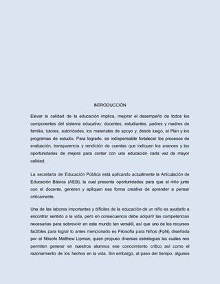 INTRODUCCIÓN
Elevar la calidad de la educación implica, mejorar el desempeño de todos los
componentes del sistema educativo: docentes, estudiantes, padres y madres de
familia, tutores, autoridades, los materiales de apoyo y, desde luego, el Plan y los
programas de estudio. Para lograrlo, es indispensable fortalecer los procesos de
evaluación, transparencia y rendición de cuentas que indiquen los avances y las
oportunidades de mejora para contar con una educación cada vez de mayor
calidad.
La secretaria de Educación Pública está aplicando actualmente la Articulación de
Educación Básica (AEB), la cual presenta oportunidades para que el niño junto
con el docente, generen y apliquen esa forma creativa de aprender a pensar
críticamente.
Una de las labores importantes y difíciles de la educación de un niño es ayudarlo a
encontrar sentido a la vida, pero en consecuencia debe adquirir las competencias
necesarias para sobrevivir en este mundo tan versátil, así que uno de los recursos
factibles para lograr lo antes mencionado es Filosofía para Niños (FpN), diseñada
por el filósofo Matthew Lipman, quien propuso diversas estrategias las cuales nos
permiten generar en nuestros alumnos ese conocimiento crítico así como el
razonamiento de los hechos en la vida. Sin embargo, al paso del tiempo, algunos
 