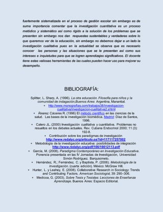 fuertemente sistematizada en el proceso de gestión escolar sin embargo es de
suma importancia comentar que la investigación cuantitativa es un proceso
metódico y sistemático así como rígido a la solución de los problemas que se
presenten sin embargo nos dan respuestas sustentables y verdaderas sobre lo
que queremos ver de la educación, sin embargo no debemos dejar a un lado la
investigación cualitativa pues en la actualidad se observa que es necesario
conocer las personas y las situaciones que se le presentan así como sus
intereses e inquietudes para que se logren aprendizajes significativos. El docente
tiene estas valiosas herramientas de las cuales pueden hacer uso para mejorar su
desempeño.
BIBLIOGRAFÍA:
Splitter, L. Sharp, A. (1996). La otra educación. Filosofía para niños y la
comunidad de indagación,Buenos Aires Argentina, Manantial.
 http://www.monografias.com/trabajos38/investigacion-
cualitativa/investigacion-cualitativa2.shtml
 Álvarez Cáceres R. (1996) El método científico en las ciencias de la
salud. Las bases de la investigación biomédica. Madrid: Díaz de Santos,
1996.
 Calero JL. (2000) Investigación cualitativa y cuantitativa. Problemas no
resueltos en los debates actuales. Rev. Cubana Endocrinol 2000; 11 (3):
192-8.
 Contribución sobre los paradigmas de investigación
http://www.redalyc.org/articulo.oa?id=117117257002
 Metodología de la investigación educativa: posibilidades de integración
http://www.redalyc.org/pdf/166/16612113.pdf
 García, M. (2008). Paradigma Contemporáneo en Investigación Educativa.
Ponencia presentada en las IV Jornadas de Investigación, Universidad
Simón Rodríguez. Barquisimeto.
 Hernández, R.; Fernández, C. y Baptista, P. (2006). Metodología de la
Investigación. (cuarta edición). México: McGraw Hill.
 Hunter, L. y Leahey, E. (2008). Collaborative Research in Sociology: Trends
and Contributing Factors. American Sociologist, 39: 290–306.
 Medicoa, G. (2003). Sobre Tesis y Tesistas: Lecciones de Enseñanza
Aprendizaje. Buenos Aires: Espacio Editorial.
 