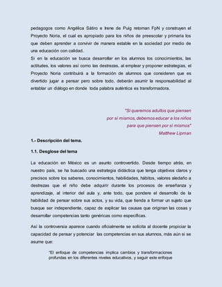 pedagogos como Angélica Sátiro e Irene de Puig retoman FpN y construyen el
Proyecto Noria, el cual es apropiado para los niños de preescolar y primaria los
que deben aprender a convivir de manera estable en la sociedad por medio de
una educación con calidad.
Si en la educación se busca desarrollar en los alumnos los conocimientos, las
actitudes, los valores así como las destrezas, al emplear y proponer estrategias, el
Proyecto Noria contribuirá a la formación de alumnos que consideren que es
divertido jugar a pensar pero sobre todo, deberán asumir la responsabilidad al
entablar un diálogo en donde toda palabra auténtica es transformadora.
"Si queremos adultos que piensen
por sí mismos, debemos educar a los niños
para que piensen por sí mismos"
Matthew Lipman
1.- Descripción del tema.
1.1. Desglose del tema
La educación en México es un asunto controvertido. Desde tiempo atrás, en
nuestro país, se ha buscado una estrategia didáctica que tenga objetivos claros y
precisos sobre los saberes, conocimientos, habilidades, hábitos, valores aledaño a
destrezas que el niño debe adquirir durante los procesos de enseñanza y
aprendizaje, al interior del aula y, ante todo, que pondere el desarrollo de la
habilidad de pensar sobre sus actos, y su vida, que tienda a formar un sujeto que
busque ser independiente, capaz de explicar las causas que originan las cosas y
desarrollar competencias tanto genéricas como específicas.
Así la controversia aparece cuando oficialmente se solicita al docente propiciar la
capacidad de pensar y potenciar las competencias en sus alumnos, más aún si se
asume que:
“El enfoque de competencias implica cambios y transformaciones
profundas en los diferentes niveles educativos, y seguir este enfoque
 
