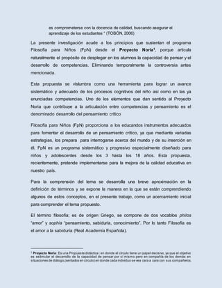 es comprometerse con la docencia de calidad, buscando asegurar el
aprendizaje de los estudiantes “ (TOBÓN, 2006)
La presente investigación acude a los principios que sustentan el programa
Filosofía para Niños (FpN) desde el Proyecto Noria1, porque articula
naturalmente el propósito de desplegar en los alumnos la capacidad de pensar y el
desarrollo de competencias. Eliminando temporalmente la controversia antes
mencionada.
Esta propuesta se vislumbra como una herramienta para lograr un avance
sistemático y adecuado de los procesos cognitivos del niño así como en las ya
enunciadas competencias. Uno de los elementos que dan sentido al Proyecto
Noria que contribuye a la articulación entre competencias y pensamiento es el
denominado desarrollo del pensamiento crítico
Filosofía para Niños (FpN) proporciona a los educandos instrumentos adecuados
para fomentar el desarrollo de un pensamiento crítico, ya que mediante variadas
estrategias, los prepara para interrogarse acerca del mundo y de su inserción en
él. FpN es un programa sistemático y progresivo especialmente diseñado para
niños y adolescentes desde los 3 hasta los 18 años. Esta propuesta,
recientemente, pretende implementarse para la mejora de la calidad educativa en
nuestro país.
Para la comprensión del tema se desarrolla una breve aproximación en la
definición de términos y se expone la manera en la que se están comprendiendo
algunos de estos conceptos, en el presente trabajo, como un acercamiento inicial
para comprender el tema propuesto.
El término filosofía; es de origen Griego, se compone de dos vocablos philos
“amor” y sophia “pensamiento, sabiduría, conocimiento”. Por lo tanto Filosofía es
el amor a la sabiduría (Real Academia Española).
1 Proyecto Noria: Es una Propuesta didáctica : en donde el círculo tiene un papel decisivo, ya que el objetivo
es estimular el desarrollo de la capacidad de pensar por sí mismo pero en compañía de los demás en
situaciones de diálogo,(sentados en círculo) en donde cada individuo se vea cara a cara con sus compañeros.
 