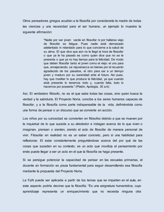 Otros pensadores griegos acudían a la filosofía por considerarla la madre de todas
las ciencias y una necesidad para el ser humano, un ejemplo lo muestra la
siguiente afirmación:
"Nadie por ser joven vacile en filosofar ni por hallarse viejo
de filosofar se fatigue. Pues nadie está demasiado
adelantado ni retardado para lo que concierne a la salud de
su alma. El que dice que aún no le llegó la hora de filosofar
o que ya le ha pasado es como quien dice que no se le
presenta o que ya no hay tiempo para la felicidad. De modo
que deben filosofar tanto el joven como el viejo: el uno para
que, envejeciendo, se rejuvenezca en bienes por el recuerdo
agradecido de los pasados, el otro para ser a un tiempo
joven y maduro por su serenidad ante el futuro. Así pues,
hay que meditar lo que produce la felicidad, ya que cuando
está presente lo tenemos todo y, cuando falta, todo lo
hacemos por poseerla." (Platón, Apología, 30 a-b)
Así, El verdadero filósofo, no es el que sabe todas las cosas, sino quien busca la
verdad y la sabiduría. El Proyecto Noria, concibe a los seres humanos capaces de
filosofar, y a la filosofía como parte indispensable de la vida, definiéndola como
una forma de pensar o un discurso que se convierte en acción.
Los niños por su curiosidad se convierten en filósofos debido a que se mueven por
la inquietud de lo que sucede a su alrededor e indagan acerca de lo que viven o
imaginan, piensan o sienten, siendo el acto de filosofar de manera personal de
vivir. Filosofar en realidad no es un saber concreto, pero si una habilidad para
reflexionar. El estar constantemente preguntándose acerca del por qué de las
cosas que suceden en su contexto, es un acto que moviliza el pensamiento por
ende puede llegar a ser un acto en el que la filosofía se haga presente.
Si se persigue potenciar la capacidad de pensar en las escuelas primarias, el
docente en formación es pieza fundamental para seguir desarrollando esa filosofía
mediante la propuesta del Proyecto Noria.
La FpN puede ser aplicada a partir de los temas que se imparten en el aula, en
este aspecto podría decirse que la filosofía: “Es una asignatura humanística, cuyo
aprendizaje representa un enriquecimiento que no necesita ninguna otra
 