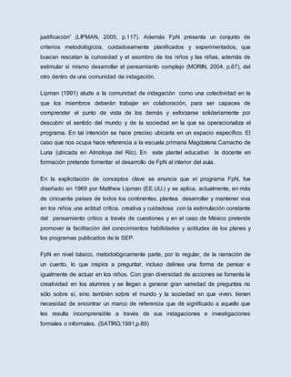 justificación” (LIPMAN, 2005, p.117). Además FpN presenta un conjunto de
criterios metodológicos, cuidadosamente planificados y experimentados, que
buscan rescatan la curiosidad y el asombro de los niños y las niñas, además de
estimular si mismo desarrollar el pensamiento complejo (MORIN, 2004, p.67), del
otro dentro de una comunidad de indagación.
Lipman (1991) alude a la comunidad de indagación como una colectividad en la
que los miembros deberán trabajar en colaboración, para ser capaces de
comprender el punto de vista de los demás y esforzarse solidariamente por
descubrir el sentido del mundo y de la sociedad en la que se operacionaliza el
programa. En tal intención se hace preciso ubicarla en un espacio específico. El
caso que nos ocupa hace referencia a la escuela primaria Magdalena Camacho de
Luna (ubicada en Almoloya del Río). En este plantel educativo la docente en
formación pretende fomentar el desarrollo de FpN al interior del aula.
En la explicitación de conceptos clave se enuncia que el programa FpN, fue
diseñado en 1969 por Matthew Lipman (EE.UU.) y se aplica, actualmente, en más
de cincuenta países de todos los continentes, plantea desarrollar y mantener viva
en los niños una actitud crítica, creativa y cuidadosa con la estimulación constante
del pensamiento crítico a través de cuestiones y en el caso de México pretende
promover la facilitación del conocimientos habilidades y actitudes de los planes y
los programas publicados de la SEP.
FpN en nivel básico, metodológicamente parte, por lo regular, de la narración de
un cuento, lo que inspira a preguntar, incluso delinea una forma de pensar e
igualmente de actuar en los niños. Con gran diversidad de acciones se fomenta la
creatividad en los alumnos y se llegan a generar gran variedad de preguntas no
sólo sobre sí, sino también sobre el mundo y la sociedad en que viven, tienen
necesidad de encontrar un marco de referencia que dé significado a aquello que
les resulta incomprensible a través de sus indagaciones e investigaciones
formales o informales. (SATIRO,1991,p.89)
 