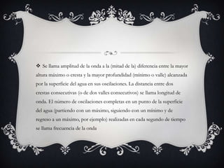  Se llama amplitud de la onda a la (mitad de la) diferencia entre la mayor
altura máximo o cresta y la mayor profundidad (mínimo o valle) alcanzada
por la superficie del agua en sus oscilaciones. La distancia entre dos
crestas consecutivas (o de dos valles consecutivos) se llama longitud de
onda. El número de oscilaciones completas en un punto de la superficie
del agua (partiendo con un máximo, siguiendo con un mínimo y de
regreso a un máximo, por ejemplo) realizadas en cada segundo de tiempo
se llama frecuencia de la onda
 