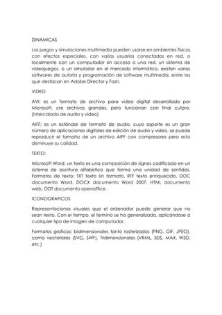 DINAMICAS
Los juegos y simulaciones multimedia pueden usarse en ambientes físicos
con efectos especiales, con varios usuarios conectados en red, o
localmente con un computador sin acceso a una red, un sistema de
videojuegos, o un simulador en el mercado informático, existen varios
softwares de autoría y programación de software multimedia, entre los
que destacan en Adobe Director y Fash.
VIDEO
AVI: es un formato de archivo para video digital desarrollado por
Microsoft, cre archivos grandes, pero funcionan con final cutpro.
(Intercalado de audio y video)
AIFF: es un estándar de formato de audio, cuyo soporte es un gran
número de aplicaciones digitales de edición de audio y video, se puede
reproducir el tamaño de un archivo AIFF con compresores pero esto
disminuye su calidad.
TEXTO:
Microsoft Word, un texto es una composición de signos codificado en un
sistema de escritura alfabetico que forma una unidad de sentidos.
Formatos de texto: TXT texto sin formato, RTF texto enriquecido, DOC
documento Word, DOCX documento Word 2007, HTML documento
web, ODT documento openoffice.
ICONOGRAFICOS
Representaciones visuales que el ordenador puede generar que no
sean texto. Con el tiempo, el termino se ha generalizado, aplicándose a
cualquier tipo de imagen de computador.
Formatos graficos: bidimensionales tanto rasterizados (PNG, GIF, JPEG),
como vectoriales (SVG, SWF). Tridimensionales (VRML, 3DS, MAX, W3D,
etc.)
 