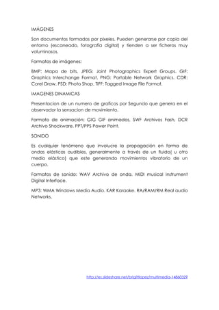 IMÁGENES
Son documentos formados por pixeles. Pueden generarse por copia del
entorno (escaneado, fotografía digital) y tienden a ser ficheros muy
voluminosos.
Formatos de imágenes:
BMP: Mapa de bits. JPEG: Joint Photographics Expert Groups. GIF:
Graphics Interchange Format. PNG: Portable Network Graphics. CDR:
Corel Draw. PSD: Photo Shop. TIFF: Tagged Image File Format.
IMAGENES DINAMICAS
Presentacion de un numero de graficos por Segundo que genera en el
observador la sensacion de movimiento.
Formato de animación: GIG GIF animados, SWF Archivos Fash, DCR
Archivo Shockware. PPT/PPS Power Point.
SONIDO
Es cualquier fenómeno que involucre la propagación en forma de
ondas elásticas audibles, generalmente a través de un fluido( u otro
medio elástico) que este generando movimientos vibratorio de un
cuerpo.
Formatos de sonido: WAV Archivo de onda. MIDI musical Instrument
Digital Interface.
MP3: WMA Windows Media Audio. KAR Karaoke. RA/RAM/RM Real audio
Networks.
http://es.slideshare.net/brigittlopez/multimedia-14860329
 