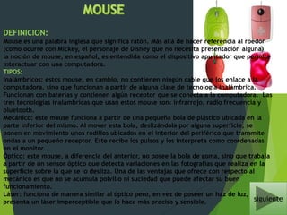 DEFINICION:
Mouse es una palabra inglesa que significa ratón. Más allá de hacer referencia al roedor
(como ocurre con Mickey, el personaje de Disney que no necesita presentación alguna),
la noción de mouse, en español, es entendida como el dispositivo apuntador que permite
interactuar con una computadora.
TIPOS:
Inalámbricos: estos mouse, en cambio, no contienen ningún cable que los enlace a la
computadora, sino que funcionan a partir de alguna clase de tecnología inalámbrica.
Funcionan con baterías y contienen algún receptor que se conecta a la computadora. Las
tres tecnologías inalámbricas que usan estos mouse son: infrarrojo, radio frecuencia y
bluetooth.
Mecánico: este mouse funciona a partir de una pequeña bola de plástico ubicada en la
parte inferior del mismo. Al mover esta bola, deslizándola por alguna superficie, se
ponen en movimiento unos rodillos ubicados en el interior del periférico que transmite
ondas a un pequeño receptor. Este recibe los pulsos y los interpreta como coordenadas
en el monitor.
Óptico: este mouse, a diferencia del anterior, no posee la bola de goma, sino que trabaja
a partir de un sensor óptico que detecta variaciones en las fotografías que realiza en la
superficie sobre la que se lo desliza. Una de las ventajas que ofrece con respecto al
mecánico es que no se acumula polvillo ni suciedad que puede afectar su buen
funcionamiento.
Láser: funciona de manera similar al óptico pero, en vez de poseer un haz de luz,
presenta un láser imperceptible que lo hace más preciso y sensible. siguiente
 
