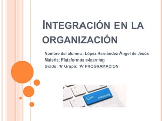 INTEGRACIÓN EN LA
ORGANIZACIÓN
Nombre del alumno; López Hernández Ángel de Jesús
Materia; Plataformas e-learning
Grado: ‘6’ Grupo; ‘A’ PROGRAMACION
 