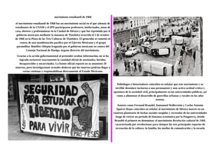 movimiento estudiantil de 1968
el movimiento estudiantil de 1968 fue un movimiento social en el que además de
estudiantes de la UNAM y el IPN participaron profesores, intelectuales, amas de
casa, obreros y profesionistas en la Ciudad de México y que fue reprimido por el
gobierno mexicano mediante la matanza de Tlatelolco ocurrida el 2 de octubre
de 1968 en la Plaza de las Tres Culturas de Tlatelolco. El genocidio se cometió en
contra de una manifestación pacífica por el Ejército Mexicano y el grupo
paramilitar Batallón Olimpia fraguada por el gobierno mexicano en contra del
Consejo Nacional de Huelga, órgano directriz del movimiento.
Gracias a la acción gubernamental al pretender ocultar información, no se ha
logrado esclarecer exactamente la cantidad oficial de asesinados, heridos,
desaparecidos y encarcelados. La fuente oficial reportó en su momento 20
muertos, pero investigaciones actuales deducen que los muertos podrían llegar a
varias centenas y responsabilizan directamente al Estado Mexicano.
Politólogos e historiadores coinciden en señalar que este movimiento y su
terrible desenlace incitaron a una permanente y más activa actitud crítica y
opositora de la sociedad civil, principalmente en las universidades públicas, así
como a alimentar el desarrollo de guerrillas urbanas y rurales en los años
setenta.
Autores como Fernand Braudel, Immanuel Wallerstein y Carlos Antonio
Aguirre Rojas coinciden en señalar al movimiento de México inserto en un
contexto planetario de luchas sociales surgidas y recreadas de las universidades
luego de vivirse un periodo de bonanza económica por la Posguerra, siendo
Braudel el primero en denominar al movimiento Revolución cultural de 1968,
caracterizado por revolucionar para siempre los tres principales espacios de
recreación de la cultura: la familia, los medios de comunicación y la escuela
 