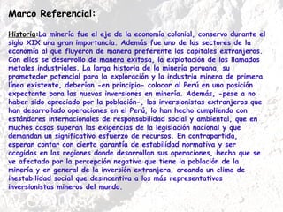 Marco Referencial: Historia : La minería fue el eje de la economía colonial, conservo durante el siglo XIX una gran importancia. Además fue uno de los sectores de la economía al que fluyeron de manera preferente los capitales extranjeros. Con ellos se desarrollo de manera exitosa, la explotación de los llamados metales industriales. La larga historia de la minería peruana, su prometedor potencial para la exploración y la industria minera de primera línea existente, deberían -en principio- colocar al Perú en una posición expectante para las nuevas inversiones en minería. Además, -pese a no haber sido apreciado por la población-, los inversionistas extranjeros que han desarrollado operaciones en el Perú, lo han hecho cumpliendo con estándares internacionales de responsabilidad social y ambiental, que en muchos casos superan las exigencias de la legislación nacional y que demandan un significativo esfuerzo de recursos. En contrapartida, esperan contar con cierta garantía de estabilidad normativa y ser acogidos en las regiones donde desarrollan sus operaciones, hecho que se ve afectado por la percepción negativa que tiene la población de la minería y en general de la inversión extranjera, creando un clima de inestabilidad social que desincentiva a los más representativos inversionistas mineros del mundo. 