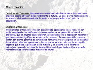 Marco Teórico   Definición de Inversión:   Representan colocaciones de dinero sobre las cuales una empresa espera obtener algún rendimiento a futuro, ya sea, por la realización de un interés, dividendo o mediante la venta a un mayor valor a su costo de adquisición. Inversión Extranjera  inversionistas extranjeros que han desarrollado operaciones en el Perú, lo han hecho cumpliendo con estándares internacionales de responsabilidad social y ambiental, que en muchos casos superan las exigencias de la legislación nacional y que demandan un significativo esfuerzo de recursos. En contrapartida, esperan contar con cierta garantía de estabilidad normativa y ser acogidos en las regiones donde desarrollan sus operaciones, hecho que se ve afectado por la percepción negativa que tiene la población de la minería y en general de la inversión extranjera, creando un clima de inestabilidad social que desincentiva a los más representativos inversionistas mineros del mundo. 