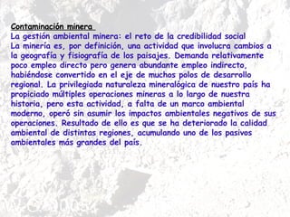 Contaminación minera  La gestión ambiental minera: el reto de la credibilidad social  La minería es, por definición, una actividad que involucra cambios a la geografía y fisiografía de los paisajes. Demanda relativamente poco empleo directo pero genera abundante empleo indirecto, habiéndose convertido en el eje de muchos polos de desarrollo regional. La privilegiada naturaleza mineralógica de nuestro país ha propiciado múltiples operaciones mineras a lo largo de nuestra historia, pero esta actividad, a falta de un marco ambiental moderno, operó sin asumir los impactos ambientales negativos de sus operaciones. Resultado de ello es que se ha deteriorado la calidad ambiental de distintas regiones, acumulando uno de los pasivos ambientales más grandes del país.  