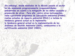 Sin embargo, desde mediados de la década pasada el sector ha ido asumiendo progresivamente responsabilidades ambientales en cuanto a la mitigación de los daños causados y prevención de otros.. Para ello _entre otros instrumentos- viene ejecutando programas de adecuación ambiental (PAMA) realiza estudios de impacto ambiental (EIA) ) e incluso la tendencia general actual es la implementa la tendencia general actual es la implementación de los Sistemas de Gestión Ambiental (SGA), conducentes a la certificación ambiental (ISO 14001).  