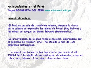 Antecedentes en el Perú: Según GEOGRAFÍA DEL PERÚ  www.educared.edu.pe Minería de antes:   El Perú es un país de  tradición minera, durante la época  de la colonia se explotaba las minas de Potosi (hoy Bolivia) y las minas de azoque de Santa Bárbara (Huancavelica).  La privatización de la gran minería nacional, emprendida por el gobierno de Fujimori 1991, ha atraído a mas de 100 empresas extranjeras. La minería se ha vuelto tan importante que desde el año 1993el Perú ha duplicado su producción de minerales, como el cobre, oro, hierro, plata, zinc, plomo entre otros. 