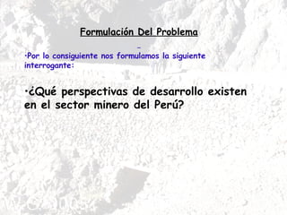 Formulación Del Problema Por lo consiguiente nos formulamos la siguiente interrogante: ¿Qué perspectivas de desarrollo existen en el sector minero del Perú? 