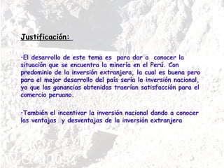Justificación:   El desarrollo de este tema es  para dar a  conocer la situación que se encuentra la minería en el Perú. Con predominio de la inversión extranjera, la cual es buena pero para el mejor desarrollo del país sería la inversión nacional, ya que las ganancias obtenidas traerían satisfacción para el comercio peruano. También el incentivar la inversión nacional dando a conocer las ventajas  y desventajas de la inversión extranjera 