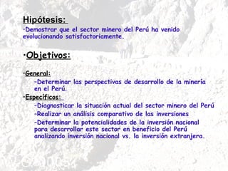 Hipótesis:  Demostrar que el sector minero del Perú ha venido evolucionando satisfactoriamente. Objetivos:   General: Determinar las perspectivas de desarrollo de la minería en el Perú.  Específicos:   Diagnosticar la situación actual del sector minero del Perú  Realizar un análisis comparativo de las inversiones  Determinar la potencialidades de la inversión nacional para desarrollar este sector en beneficio del Perú analizando inversión nacional vs. la inversión extranjera.  