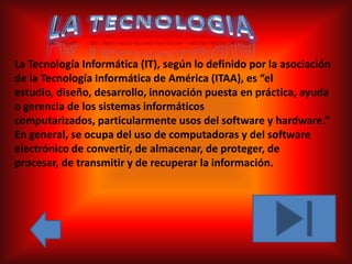 La Tecnología Informática (IT), según lo definido por la asociación
de la Tecnología Informática de América (ITAA), es “el
estudio, diseño, desarrollo, innovación puesta en práctica, ayuda
o gerencia de los sistemas informáticos
computarizados, particularmente usos del software y hardware.”
En general, se ocupa del uso de computadoras y del software
electrónico de convertir, de almacenar, de proteger, de
procesar, de transmitir y de recuperar la información.
 