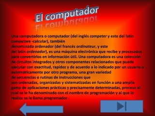Una computadora o computador (del inglés competer y este del latín
computare -calcular), también
denominada ordenador (del francés ordinateur, y este
del latín ordenador), es una máquina electrónica que recibe y procesados
para convertirlos en información útil. Una computadora es una colección
de circuitos integrados y otros componentes relacionados que puede
ejecutar con exactitud, rapidez y de acuerdo a lo indicado por un usuario o
automáticamente por otro programa, una gran variedad
de secuencias o rutinas de instrucciones que
son ordenadas, organizadas y sistematizadas en función a una amplia
gama de aplicaciones prácticas y precisamente determinadas, proceso al
cual se le ha denominado con el nombre de programación y al que lo
realiza se le llama programador .
 